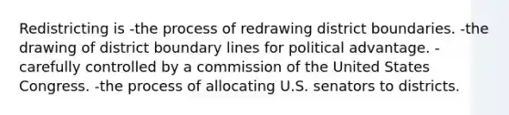 Redistricting is -the process of redrawing district boundaries. -the drawing of district boundary lines for political advantage. -carefully controlled by a commission of the United States Congress. -the process of allocating U.S. senators to districts.