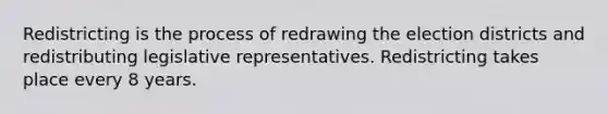 Redistricting is the process of redrawing the election districts and redistributing legislative representatives. Redistricting takes place every 8 years.