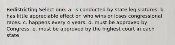 Redistricting Select one: a. is conducted by state legislatures. b. has little appreciable effect on who wins or loses congressional races. c. happens every 4 years. d. must be approved by Congress. e. must be approved by the highest court in each state