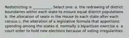 Redistricting is __________. Select one: a. the redrawing of district boundaries within each state to ensure equal district populations b. the allocation of seats in the House to each state after each census c. the alteration of a legislative formula that apportions spending among the states d. normally a bipartisan exercise e. a court order to hold new elections because of voting irregularities