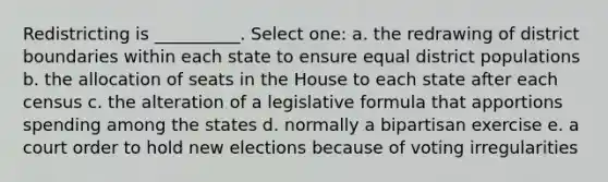 Redistricting is __________. Select one: a. the redrawing of district boundaries within each state to ensure equal district populations b. the allocation of seats in the House to each state after each census c. the alteration of a legislative formula that apportions spending among the states d. normally a bipartisan exercise e. a court order to hold new elections because of voting irregularities