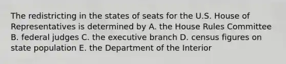 The redistricting in the states of seats for the U.S. House of Representatives is determined by A. the House Rules Committee B. federal judges C. the executive branch D. census figures on state population E. the Department of the Interior