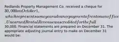 Redlands Property Management Co. received a cheque for 30,000 on October 1, which represents a one year advance payment of rent on an office it rents to a client. Unearned Rental Revenue was credited for the full30,000. Financial statements are prepared on December 31. The appropriate adjusting journal entry to make on December 31 would be: