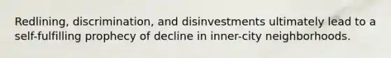 Redlining, discrimination, and disinvestments ultimately lead to a self-fulfilling prophecy of decline in inner-city neighborhoods.