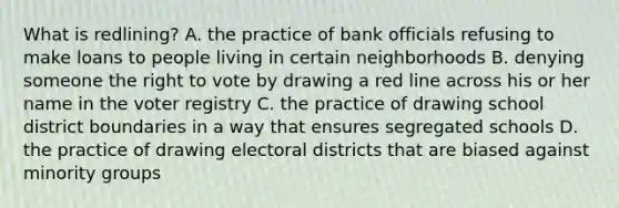 What is redlining? A. the practice of bank officials refusing to make loans to people living in certain neighborhoods B. denying someone the right to vote by drawing a red line across his or her name in the voter registry C. the practice of drawing school district boundaries in a way that ensures segregated schools D. the practice of drawing electoral districts that are biased against minority groups