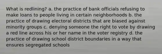 What is redlining? a. the practice of bank officials refusing to make loans to people living in certain neighborhoods b. the practice of drawing electoral districts that are biased against minority groups c. denying someone <a href='https://www.questionai.com/knowledge/kr9tEqZQot-the-right-to-vote' class='anchor-knowledge'>the right to vote</a> by drawing a red line across his or her name in the voter registry d. the practice of drawing school district boundaries in a way that ensures segregated schools