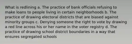 What is redlining a. The practice of bank officials refusing to make loans to people living in certain neighborhoods b. The practice of drawing electoral districts that are biased against minority groups c. Denying someone the right to vote by drawing a red line across his or her name in the voter registry d. The practice of drawing school district boundaries in a way that ensures segregated schools