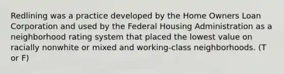 Redlining was a practice developed by the Home Owners Loan Corporation and used by the Federal Housing Administration as a neighborhood rating system that placed the lowest value on racially nonwhite or mixed and working-class neighborhoods. (T or F)