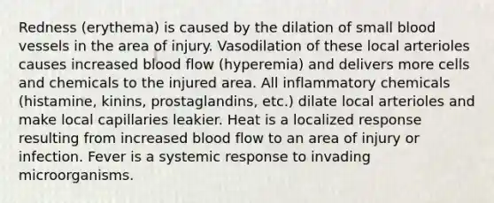 Redness (erythema) is caused by the dilation of small blood vessels in the area of injury. Vasodilation of these local arterioles causes increased blood flow (hyperemia) and delivers more cells and chemicals to the injured area. All inflammatory chemicals (histamine, kinins, prostaglandins, etc.) dilate local arterioles and make local capillaries leakier. Heat is a localized response resulting from increased blood flow to an area of injury or infection. Fever is a systemic response to invading microorganisms.