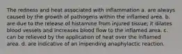 The redness and heat associated with inflammation a. are always caused by the growth of pathogens within the inflamed area. b. are due to the release of histamine from injured tissue; it dilates blood vessels and increases blood flow to the inflamed area. c. can be relieved by the application of heat over the inflamed area. d. are indicative of an impending anaphylactic reaction.