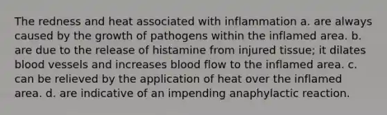 The redness and heat associated with inflammation a. are always caused by the growth of pathogens within the inflamed area. b. are due to the release of histamine from injured tissue; it dilates <a href='https://www.questionai.com/knowledge/kZJ3mNKN7P-blood-vessels' class='anchor-knowledge'>blood vessels</a> and increases blood flow to the inflamed area. c. can be relieved by the application of heat over the inflamed area. d. are indicative of an impending anaphylactic reaction.