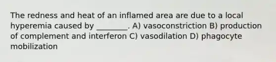 The redness and heat of an inflamed area are due to a local hyperemia caused by ________. A) vasoconstriction B) production of complement and interferon C) vasodilation D) phagocyte mobilization