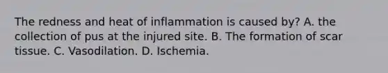 The redness and heat of inflammation is caused by? A. the collection of pus at the injured site. B. The formation of scar tissue. C. Vasodilation. D. Ischemia.