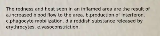 The redness and heat seen in an inflamed area are the result of a.increased blood flow to the area. b.production of interferon. c.phagocyte mobilization. d.a reddish substance released by erythrocytes. e.vasoconstriction.