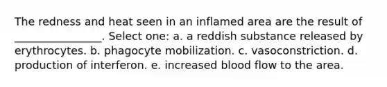 The redness and heat seen in an inflamed area are the result of ________________. Select one: a. a reddish substance released by erythrocytes. b. phagocyte mobilization. c. vasoconstriction. d. production of interferon. e. increased blood flow to the area.