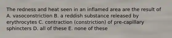 The redness and heat seen in an inflamed area are the result of A. vasoconstriction B. a reddish substance released by erythrocytes C. contraction (constriction) of pre-capillary sphincters D. all of these E. none of these