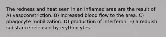 The redness and heat seen in an inflamed area are the result of A) vasoconstriction. B) increased blood flow to the area. C) phagocyte mobilization. D) production of interferon. E) a reddish substance released by erythrocytes.