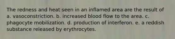 The redness and heat seen in an inflamed area are the result of a. vasoconstriction. b. increased blood flow to the area. c. phagocyte mobilization. d. production of interferon. e. a reddish substance released by erythrocytes.