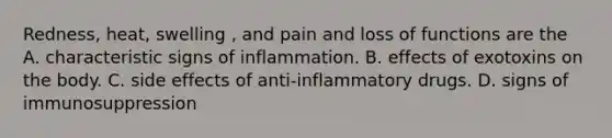 Redness, heat, swelling , and pain and loss of functions are the A. characteristic signs of inflammation. B. effects of exotoxins on the body. C. side effects of anti-inflammatory drugs. D. signs of immunosuppression