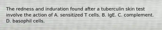 The redness and induration found after a tuberculin skin test involve the action of A. sensitized T cells. B. IgE. C. complement. D. basophil cells.