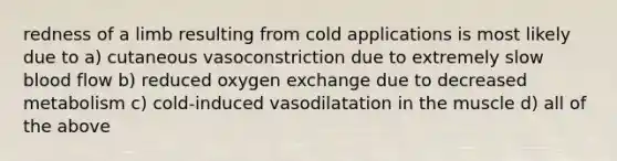 redness of a limb resulting from cold applications is most likely due to a) cutaneous vasoconstriction due to extremely slow blood flow b) reduced oxygen exchange due to decreased metabolism c) cold-induced vasodilatation in the muscle d) all of the above