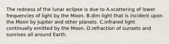 The redness of the lunar eclipse is due to A.scattering of lower frequencies of light by the Moon. B.dim light that is incident upon the Moon by Jupiter and other planets. C.infrared light continually emitted by the Moon. D.refraction of sunsets and sunrises all around Earth.