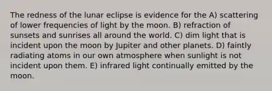 The redness of the lunar eclipse is evidence for the A) scattering of lower frequencies of light by the moon. B) refraction of sunsets and sunrises all around the world. C) dim light that is incident upon the moon by Jupiter and other planets. D) faintly radiating atoms in our own atmosphere when sunlight is not incident upon them. E) infrared light continually emitted by the moon.