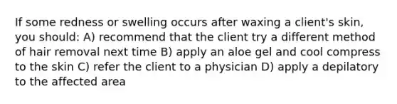If some redness or swelling occurs after waxing a client's skin, you should: A) recommend that the client try a different method of hair removal next time B) apply an aloe gel and cool compress to the skin C) refer the client to a physician D) apply a depilatory to the affected area
