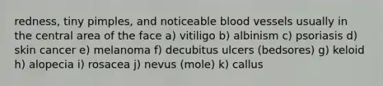 redness, tiny pimples, and noticeable blood vessels usually in the central area of the face a) vitiligo b) albinism c) psoriasis d) skin cancer e) melanoma f) decubitus ulcers (bedsores) g) keloid h) alopecia i) rosacea j) nevus (mole) k) callus