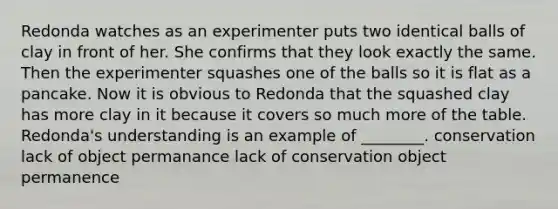 Redonda watches as an experimenter puts two identical balls of clay in front of her. She confirms that they look exactly the same. Then the experimenter squashes one of the balls so it is flat as a pancake. Now it is obvious to Redonda that the squashed clay has more clay in it because it covers so much more of the table. Redonda's understanding is an example of ________. conservation lack of object permanance lack of conservation object permanence