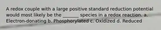 A redox couple with a large positive standard reduction potential would most likely be the _______ species in a redox reaction. a. Electron-donating b. Phosphorylated c. Oxidized d. Reduced