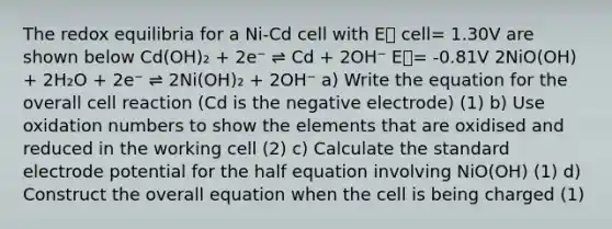 The redox equilibria for a Ni-Cd cell with E⦵ cell= 1.30V are shown below Cd(OH)₂ + 2e⁻ ⇌ Cd + 2OH⁻ E⦵= -0.81V 2NiO(OH) + 2H₂O + 2e⁻ ⇌ 2Ni(OH)₂ + 2OH⁻ a) Write the equation for the overall cell reaction (Cd is the negative electrode) (1) b) Use <a href='https://www.questionai.com/knowledge/kEDbuDCiDo-oxidation-numbers' class='anchor-knowledge'>oxidation numbers</a> to show the elements that are oxidised and reduced in the working cell (2) c) Calculate the standard <a href='https://www.questionai.com/knowledge/kGBiM9jhet-electrode-potential' class='anchor-knowledge'>electrode potential</a> for the half equation involving NiO(OH) (1) d) Construct the overall equation when the cell is being charged (1)