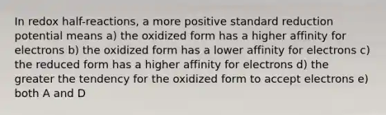 In redox half-reactions, a more positive standard reduction potential means a) the oxidized form has a higher affinity for electrons b) the oxidized form has a lower affinity for electrons c) the reduced form has a higher affinity for electrons d) the greater the tendency for the oxidized form to accept electrons e) both A and D