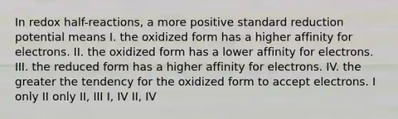 In redox half-reactions, a more positive standard reduction potential means I. the oxidized form has a higher affinity for electrons. II. the oxidized form has a lower affinity for electrons. III. the reduced form has a higher affinity for electrons. IV. the greater the tendency for the oxidized form to accept electrons. I only II only II, III I, IV II, IV