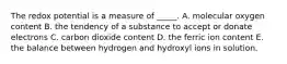 The redox potential is a measure of _____. A. molecular oxygen content B. the tendency of a substance to accept or donate electrons C. carbon dioxide content D. the ferric ion content E. the balance between hydrogen and hydroxyl ions in solution.