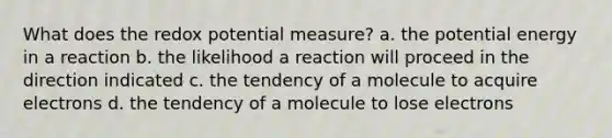 What does the redox potential measure? a. the potential energy in a reaction b. the likelihood a reaction will proceed in the direction indicated c. the tendency of a molecule to acquire electrons d. the tendency of a molecule to lose electrons