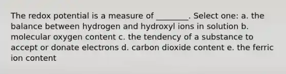 The redox potential is a measure of ________. Select one: a. the balance between hydrogen and hydroxyl ions in solution b. molecular oxygen content c. the tendency of a substance to accept or donate electrons d. carbon dioxide content e. the ferric ion content