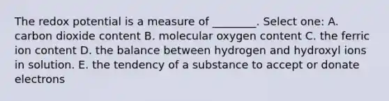 The redox potential is a measure of ________. Select one: A. carbon dioxide content B. molecular oxygen content C. the ferric ion content D. the balance between hydrogen and hydroxyl ions in solution. E. the tendency of a substance to accept or donate electrons