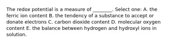 The redox potential is a measure of ________. Select one: A. the ferric ion content B. the tendency of a substance to accept or donate electrons C. carbon dioxide content D. molecular oxygen content E. the balance between hydrogen and hydroxyl ions in solution.