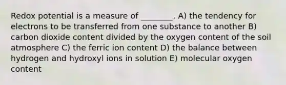 Redox potential is a measure of ________. A) the tendency for electrons to be transferred from one substance to another B) carbon dioxide content divided by the oxygen content of the soil atmosphere C) the ferric ion content D) the balance between hydrogen and hydroxyl ions in solution E) molecular oxygen content