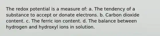 The redox potential is a measure of: a. The tendency of a substance to accept or donate electrons. b. Carbon dioxide content. c. The ferric ion content. d. The balance between hydrogen and hydroxyl ions in solution.