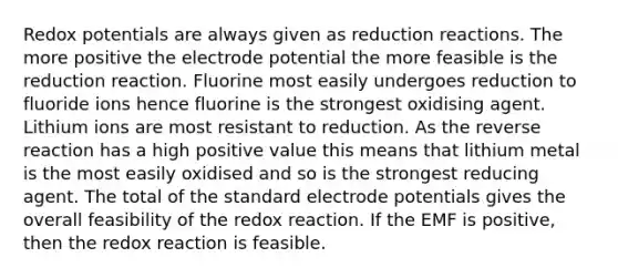 Redox potentials are always given as reduction reactions. The more positive the <a href='https://www.questionai.com/knowledge/kGBiM9jhet-electrode-potential' class='anchor-knowledge'>electrode potential</a> the more feasible is the reduction reaction. Fluorine most easily undergoes reduction to fluoride ions hence fluorine is the strongest oxidising agent. Lithium ions are most resistant to reduction. As the reverse reaction has a high positive value this means that lithium metal is the most easily oxidised and so is the strongest reducing agent. The total of the standard electrode potentials gives the overall feasibility of the redox reaction. If the EMF is positive, then the redox reaction is feasible.