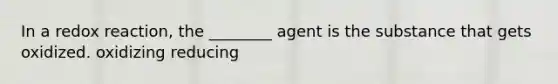 In a redox reaction, the ________ agent is the substance that gets oxidized. oxidizing reducing