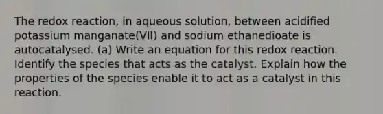 The redox reaction, in aqueous solution, between acidified potassium manganate(VII) and sodium ethanedioate is autocatalysed. (a) Write an equation for this redox reaction. Identify the species that acts as the catalyst. Explain how the properties of the species enable it to act as a catalyst in this reaction.