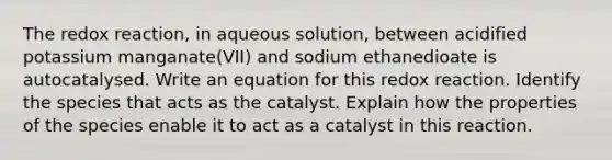 The redox reaction, in aqueous solution, between acidified potassium manganate(VII) and sodium ethanedioate is autocatalysed. Write an equation for this redox reaction. Identify the species that acts as the catalyst. Explain how the properties of the species enable it to act as a catalyst in this reaction.