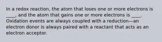 In a redox reaction, the atom that loses one or more electrons is ____, and the atom that gains one or more electrons is ____. Oxidation events are always coupled with a reduction—an electron donor is always paired with a reactant that acts as an electron acceptor.