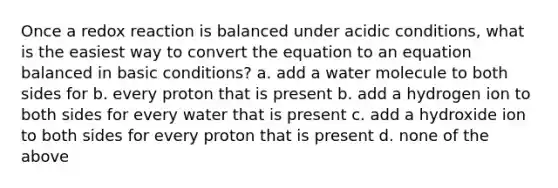 Once a redox reaction is balanced under acidic conditions, what is the easiest way to convert the equation to an equation balanced in basic conditions? a. add a water molecule to both sides for b. every proton that is present b. add a hydrogen ion to both sides for every water that is present c. add a hydroxide ion to both sides for every proton that is present d. none of the above