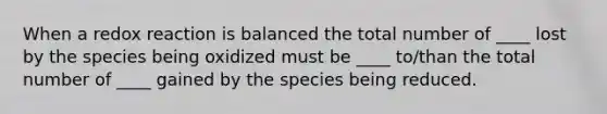 When a redox reaction is balanced the total number of ____ lost by the species being oxidized must be ____ to/than the total number of ____ gained by the species being reduced.