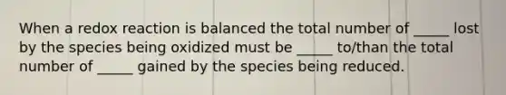 When a redox reaction is balanced the total number of _____ lost by the species being oxidized must be _____ to/than the total number of _____ gained by the species being reduced.