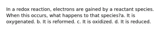 In a redox reaction, electrons are gained by a reactant species. When this occurs, what happens to that species?a. It is oxygenated. b. It is reformed. c. It is oxidized. d. It is reduced.